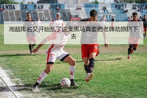 湘超排名又开始乱了这支黑马真要把老牌劲旅挤下去
