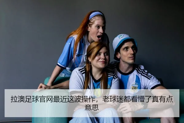 拉澳足球官网最近这波操作，老球迷都看懵了真有点意思