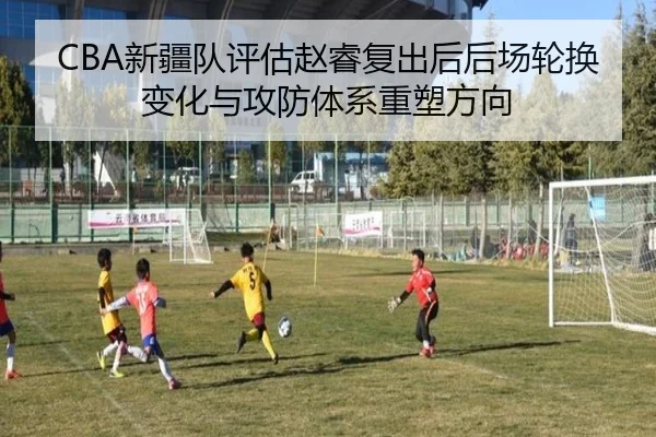CBA新疆队评估赵睿复出后后场轮换变化与攻防体系重塑方向