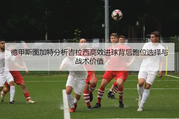 德甲斯图加特分析吉拉西高效进球背后跑位选择与战术价值