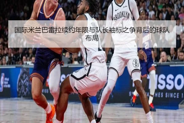 国际米兰巴雷拉续约年限与队长袖标之争背后的球队布局